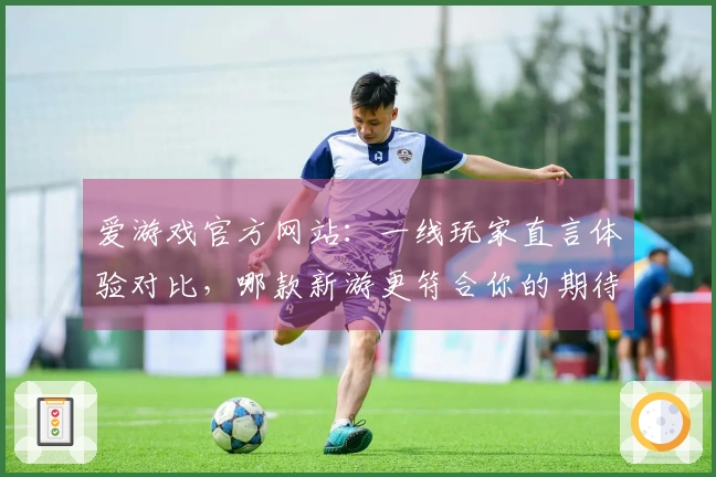 爱游戏官方网站：一线玩家直言体验对比，哪款新游更符合你的期待？